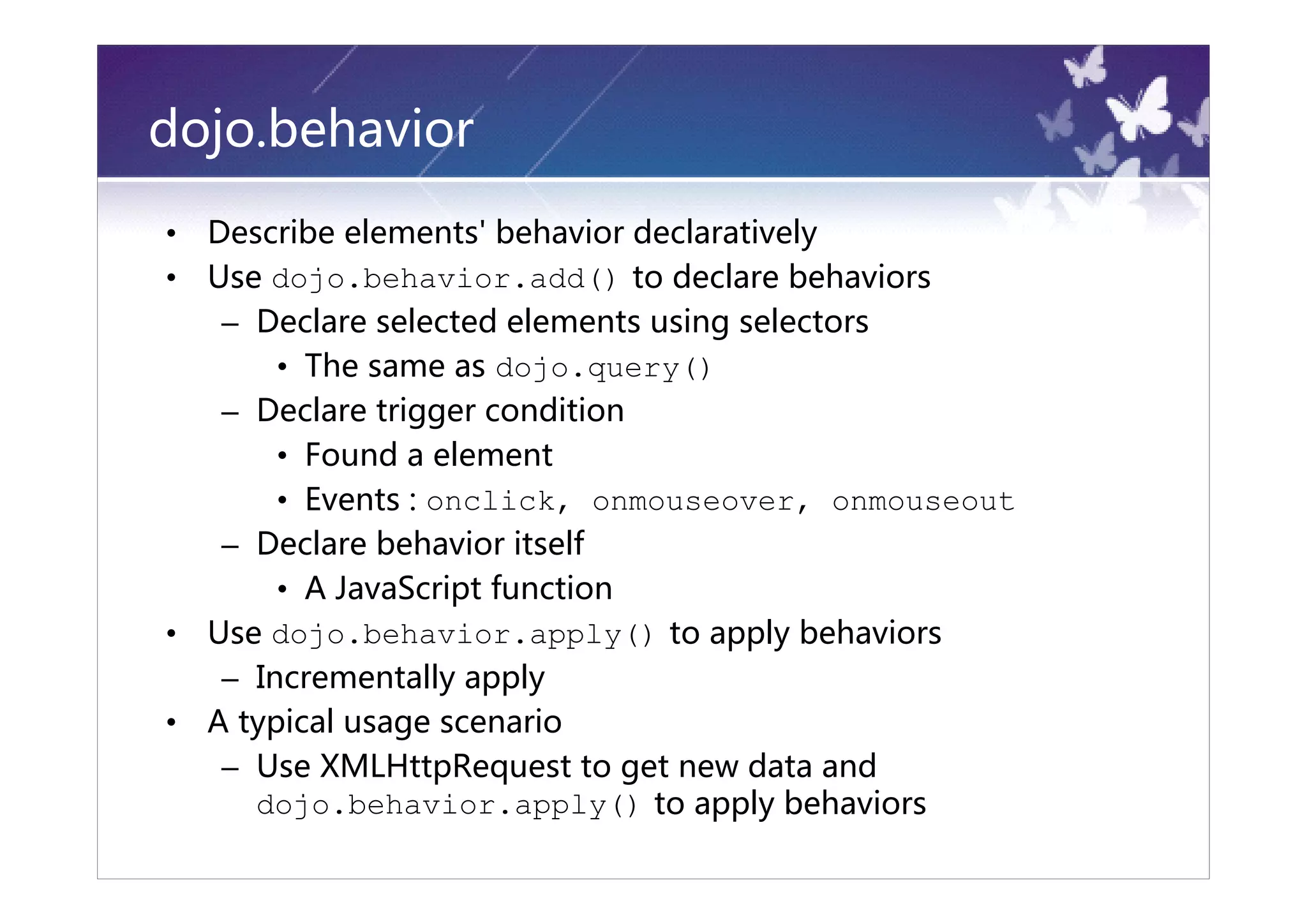 dojo.behavior
•   Describe elements' behavior declaratively
•   Use dojo.behavior.add() to declare behaviors
     – Declare selected elements using selectors
         • The same as dojo.query()
     – Declare trigger condition
         • Found a element
         • Events : onclick, onmouseover, onmouseout
     – Declare behavior itself
         • A JavaScript function
•   Use dojo.behavior.apply() to apply behaviors
     – Incrementally apply
•   A typical usage scenario
     – Use XMLHttpRequest to get new data and
       dojo.behavior.apply() to apply behaviors
 
