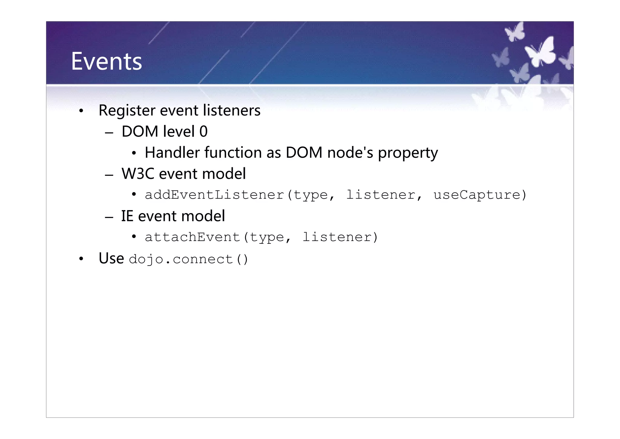 Events
•   Register event listeners
     – DOM level 0
        • Handler function as DOM node's property
     – W3C event model
        • addEventListener(type, listener, useCapture)
     – IE event model
         • attachEvent(type, listener)
•   Use dojo.connect()
 