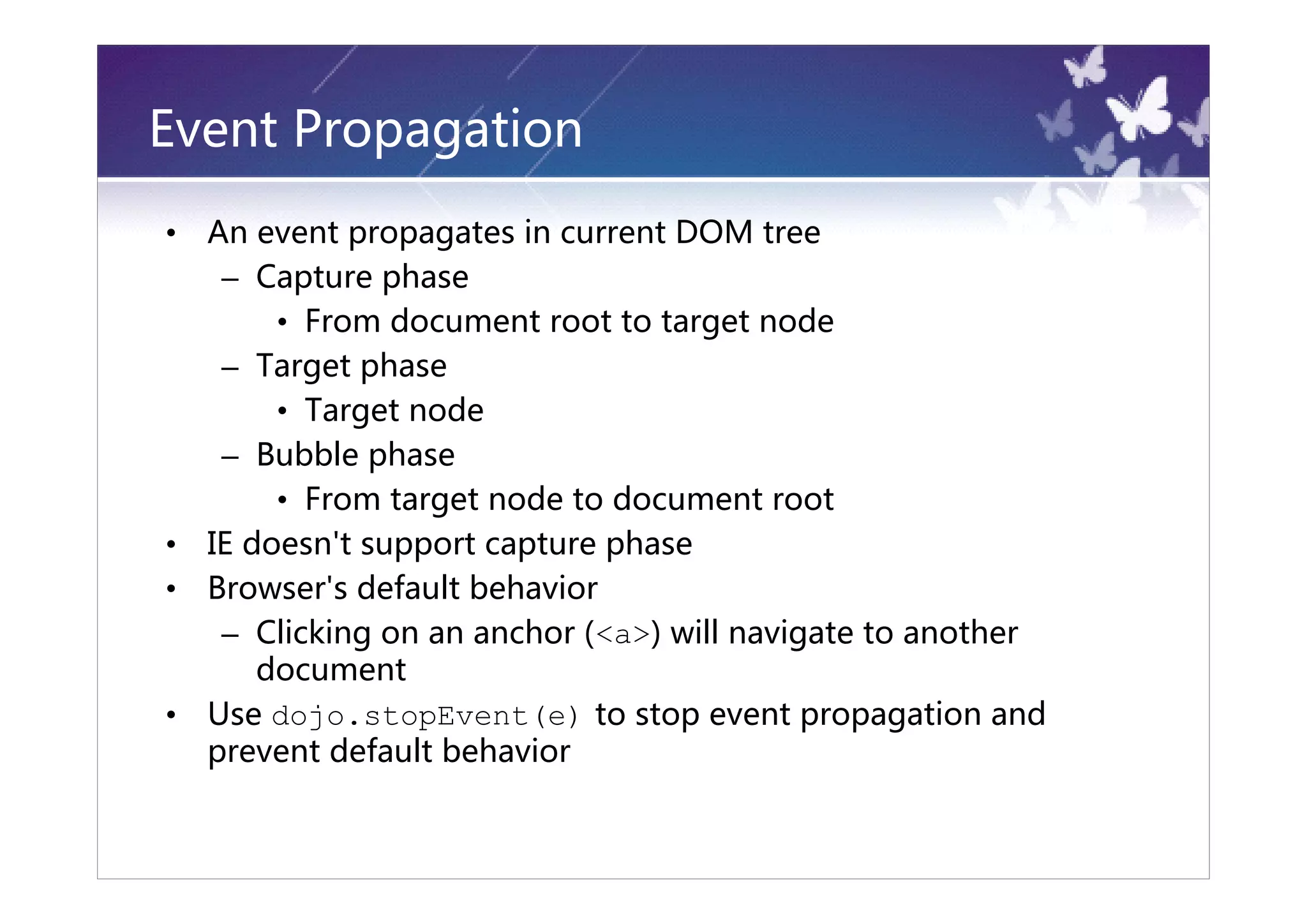 Event Propagation
•   An event propagates in current DOM tree
     – Capture phase
         • From document root to target node
     – Target phase
         • Target node
     – Bubble phase
         • From target node to document root
•   IE doesn't support capture phase
•   Browser's default behavior
     – Clicking on an anchor (<a>) will navigate to another
        document
•   Use dojo.stopEvent(e) to stop event propagation and
    prevent default behavior
 
