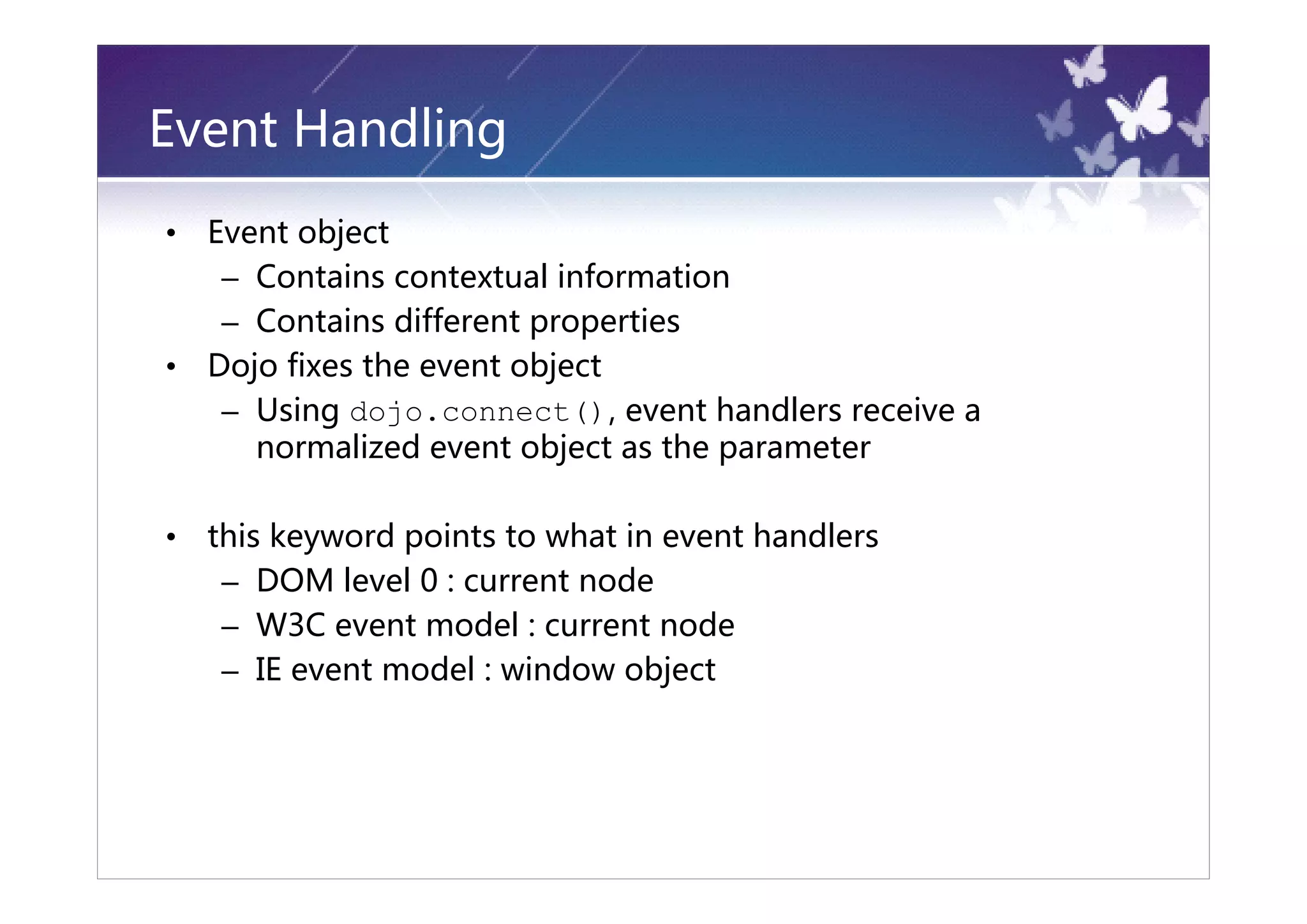 Event Handling
•   Event object
     – Contains contextual information
     – Contains different properties
•   Dojo fixes the event object
     – Using dojo.connect(), event handlers receive a
       normalized event object as the parameter

•   this keyword points to what in event handlers
     – DOM level 0 : current node
     – W3C event model : current node
     – IE event model : window object
 