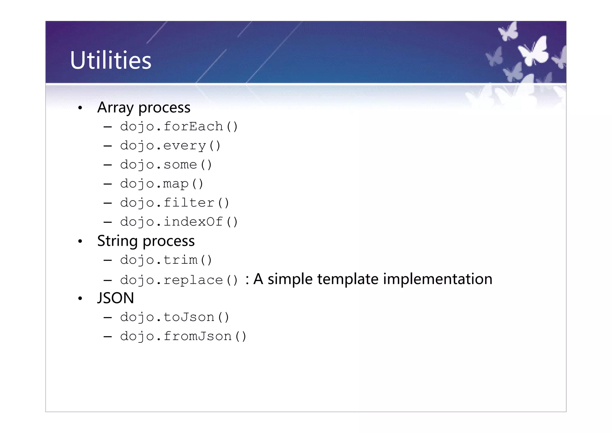 Utilities
•   Array process
     – dojo.forEach()
     – dojo.every()
     – dojo.some()
     – dojo.map()
     – dojo.filter()
     – dojo.indexOf()
•   String process
     – dojo.trim()
     – dojo.replace() : A simple template implementation
•   JSON
     – dojo.toJson()
     – dojo.fromJson()
 
