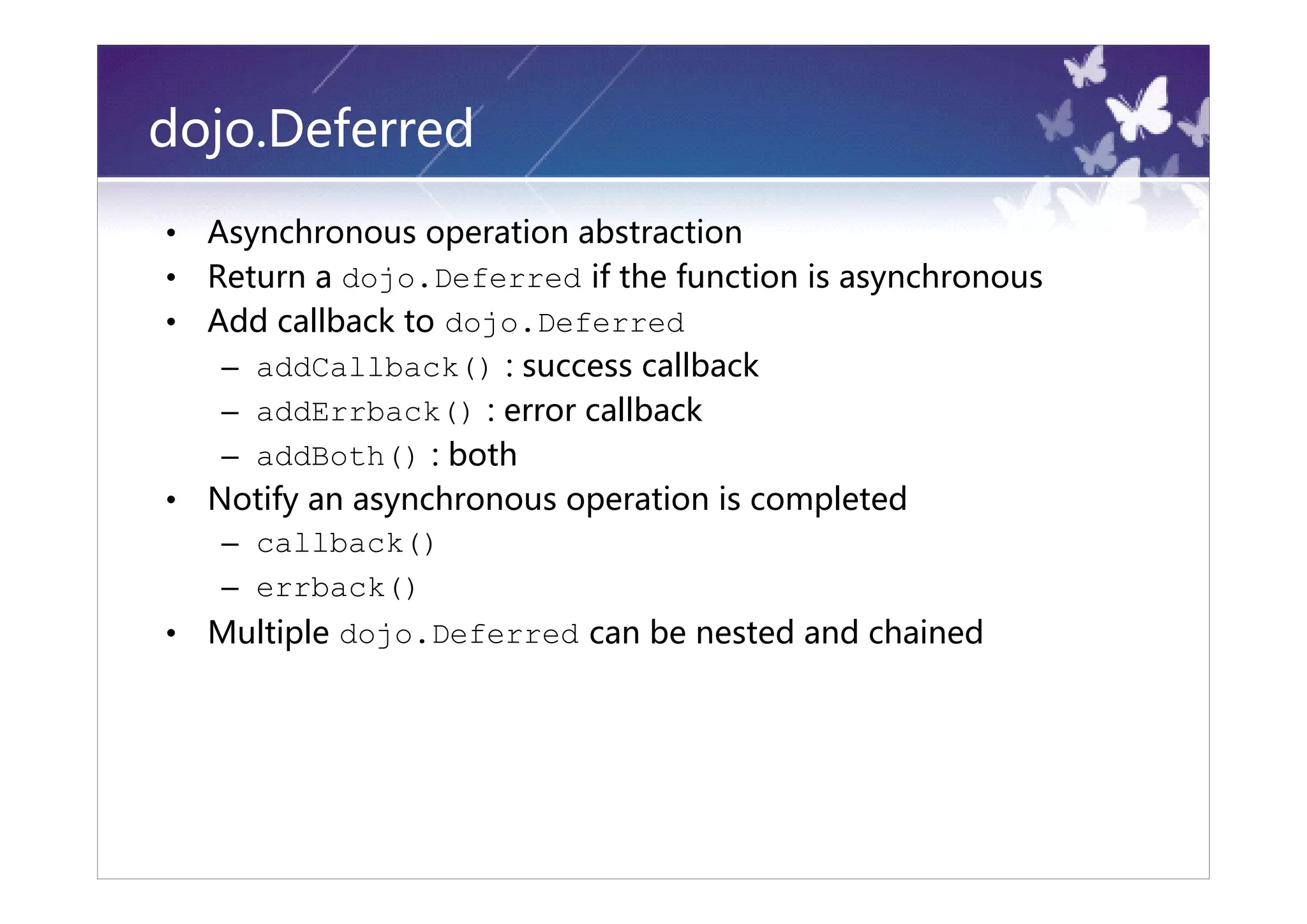 dojo.Deferred
•   Asynchronous operation abstraction
•   Return a dojo.Deferred if the function is asynchronous
•   Add callback to dojo.Deferred
     – addCallback() : success callback
     – addErrback() : error callback
     – addBoth() : both
•   Notify an asynchronous operation is completed
     – callback()
     – errback()
•   Multiple dojo.Deferred can be nested and chained
 