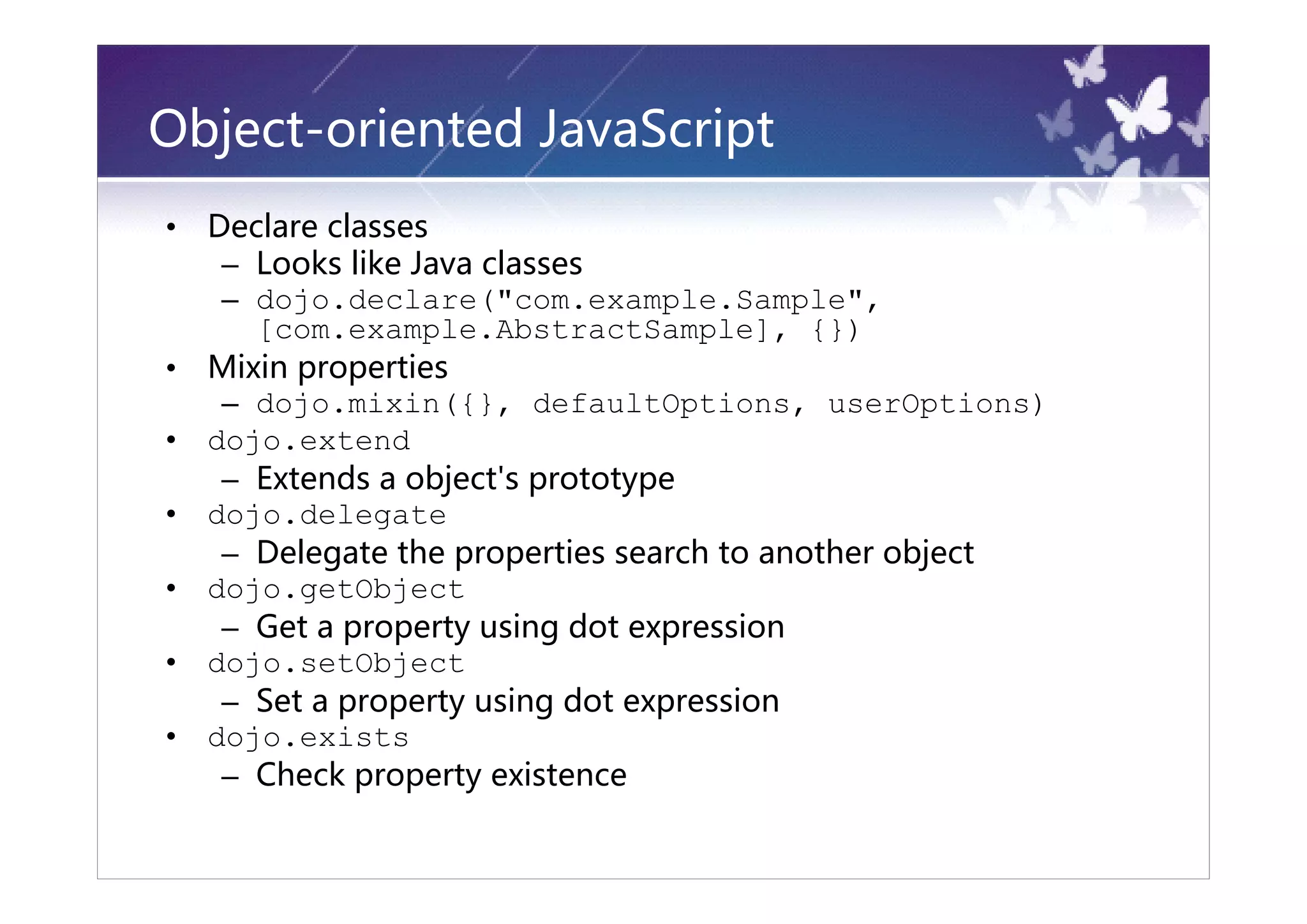Object-oriented JavaScript
•   Declare classes
     – Looks like Java classes
     – dojo.declare("com.example.Sample",
       [com.example.AbstractSample], {})
•   Mixin properties
     – dojo.mixin({}, defaultOptions, userOptions)
•   dojo.extend
     – Extends a object's prototype
•   dojo.delegate
     – Delegate the properties search to another object
•   dojo.getObject
     – Get a property using dot expression
•   dojo.setObject
     – Set a property using dot expression
•   dojo.exists
     – Check property existence
 