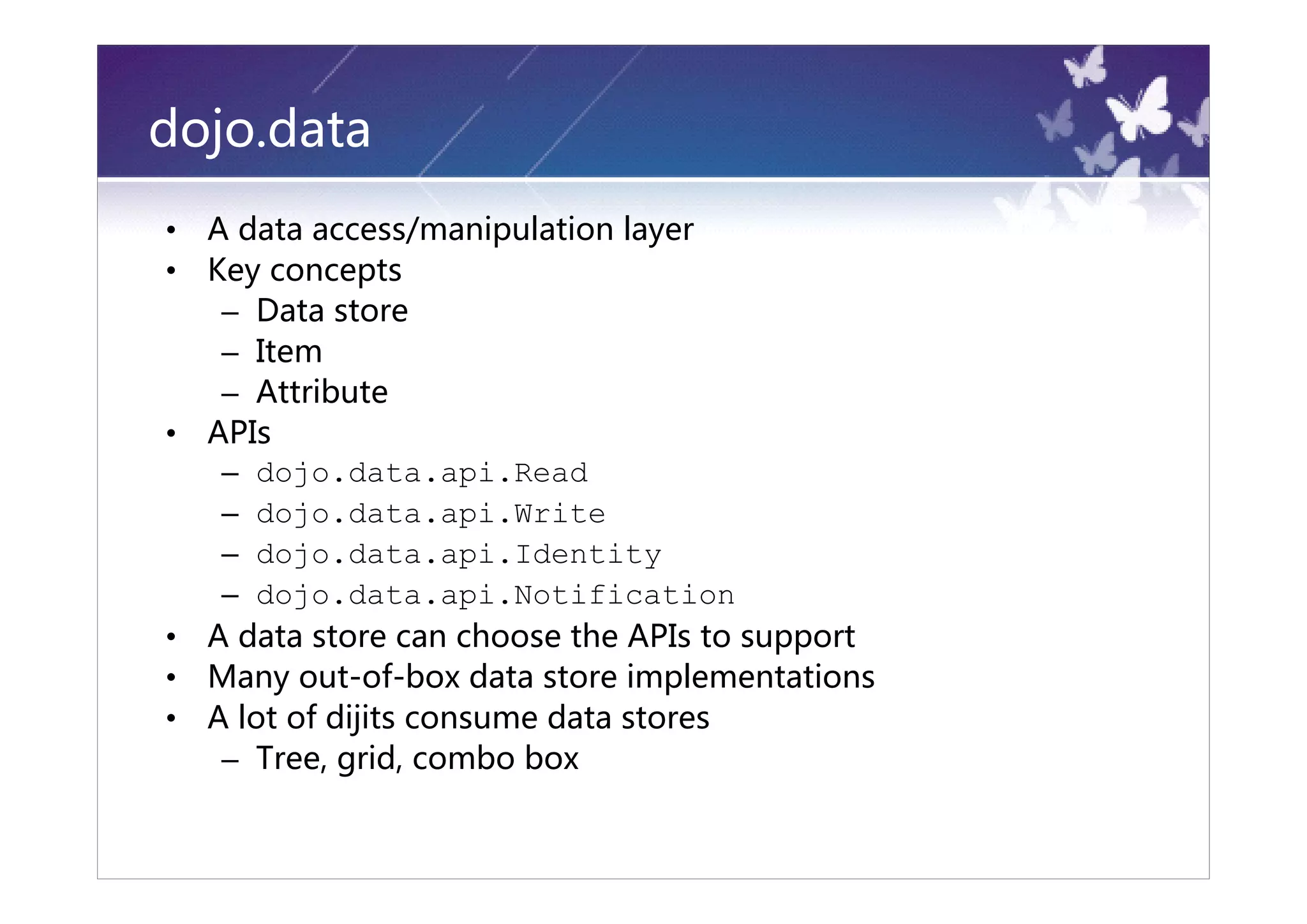 dojo.data
•   A data access/manipulation layer
•   Key concepts
     – Data store
     – Item
     – Attribute
•   APIs
     – dojo.data.api.Read
     – dojo.data.api.Write
     – dojo.data.api.Identity
     – dojo.data.api.Notification
•   A data store can choose the APIs to support
•   Many out-of-box data store implementations
•   A lot of dijits consume data stores
     – Tree, grid, combo box
 