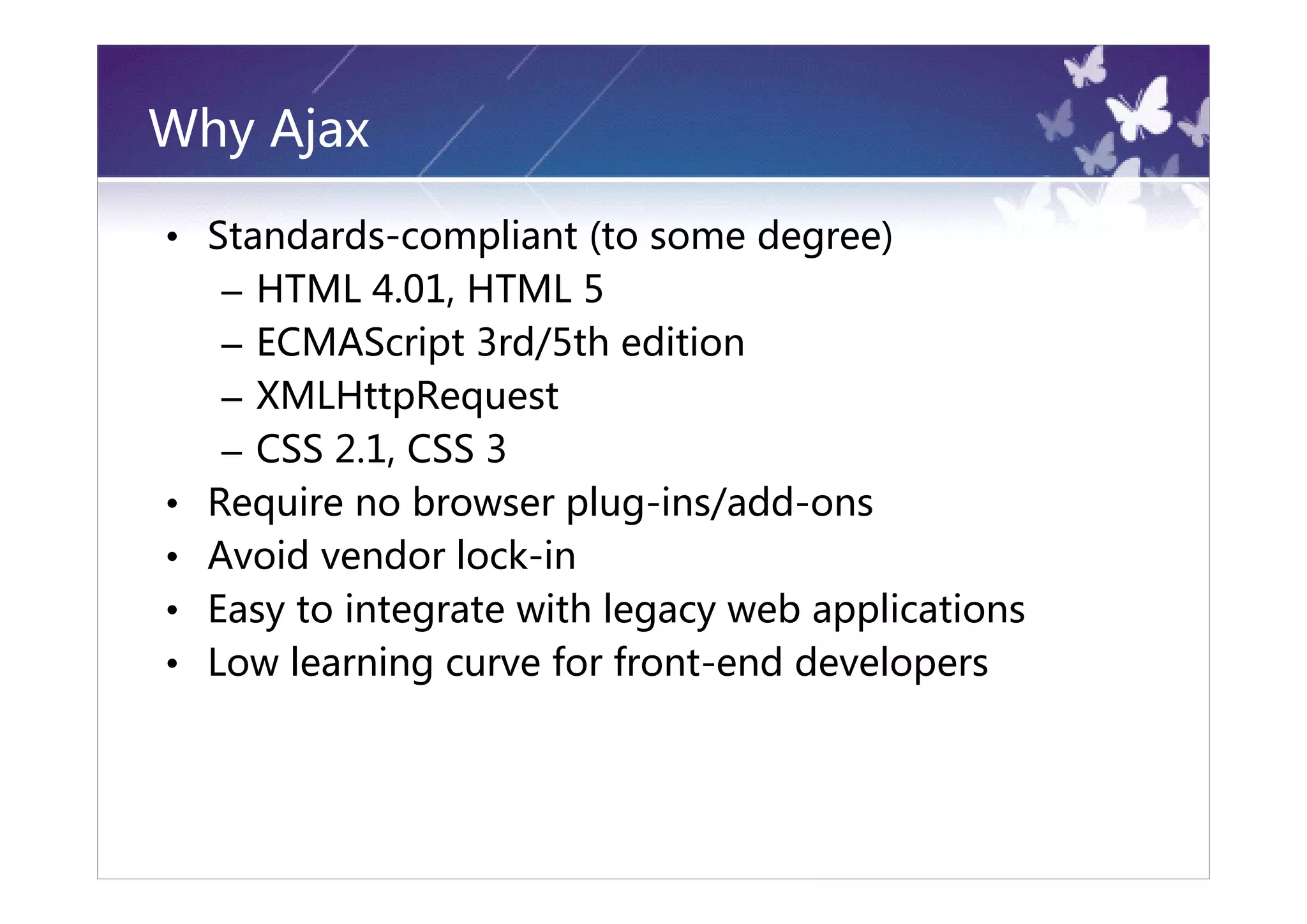 Why Ajax

• Standards-compliant (to some degree)
   – HTML 4.01, HTML 5
   – ECMAScript 3rd/5th edition
   – XMLHttpRequest
   – CSS 2.1, CSS 3
• Require no browser plug-ins/add-ons
• Avoid vendor lock-in
• Easy to integrate with legacy web applications
• Low learning curve for front-end developers
 