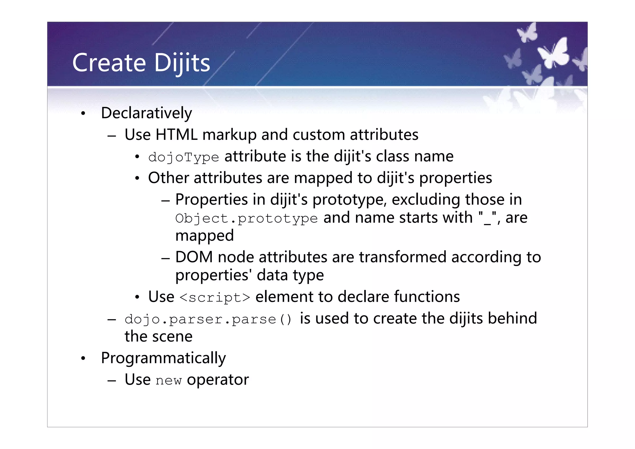 Create Dijits
•   Declaratively
     – Use HTML markup and custom attributes
        • dojoType attribute is the dijit's class name
        • Other attributes are mapped to dijit's properties
            – Properties in dijit's prototype, excluding those in
              Object.prototype and name starts with "_", are
              mapped
            – DOM node attributes are transformed according to
              properties' data type
        • Use <script> element to declare functions
     – dojo.parser.parse() is used to create the dijits behind
       the scene
•   Programmatically
     – Use new operator
 