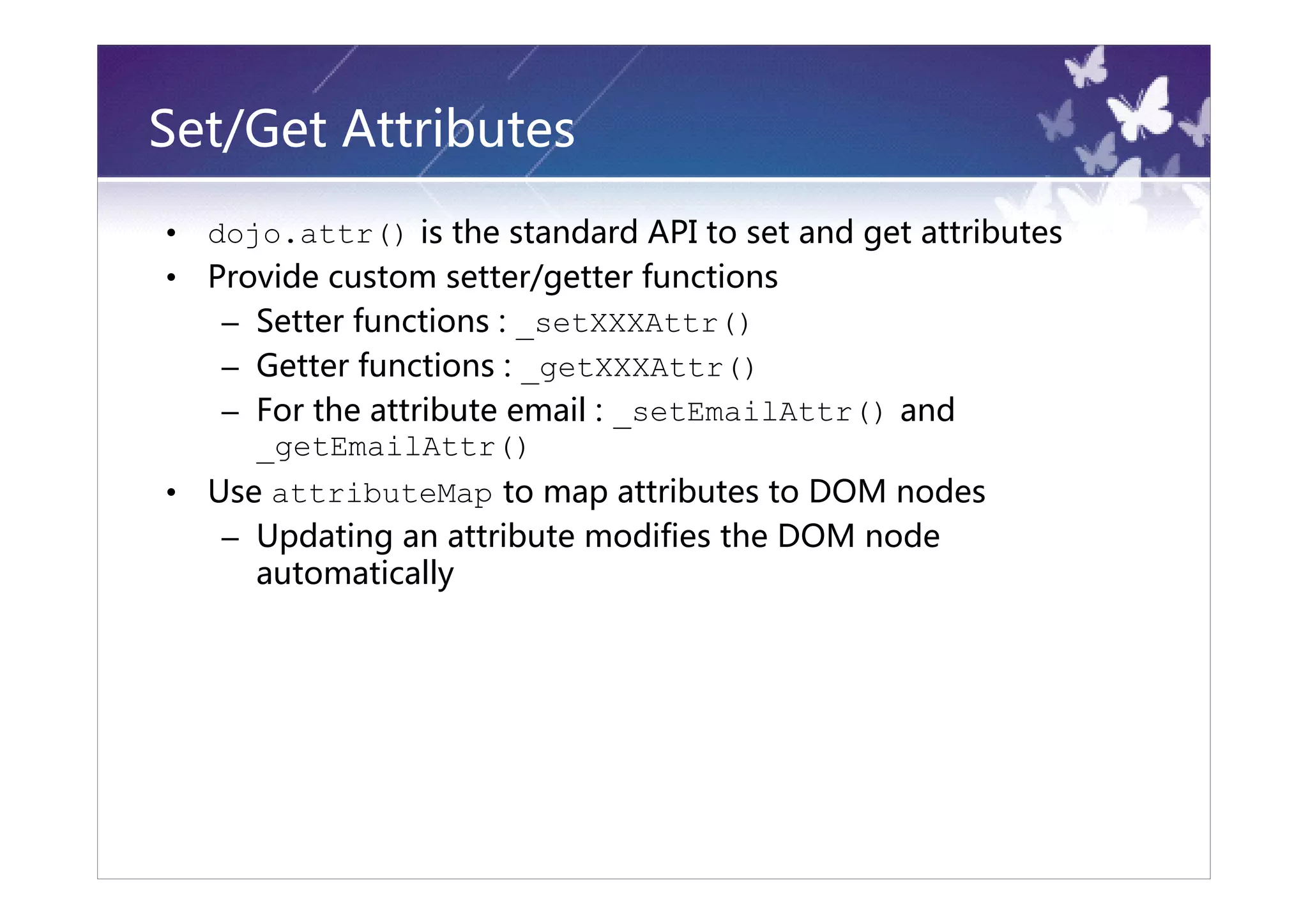 Set/Get Attributes
•   dojo.attr() is the standard API to set and get attributes
•   Provide custom setter/getter functions
     – Setter functions : _setXXXAttr()
     – Getter functions : _getXXXAttr()
     – For the attribute email : _setEmailAttr() and
       _getEmailAttr()
•   Use attributeMap to map attributes to DOM nodes
     – Updating an attribute modifies the DOM node
       automatically
 