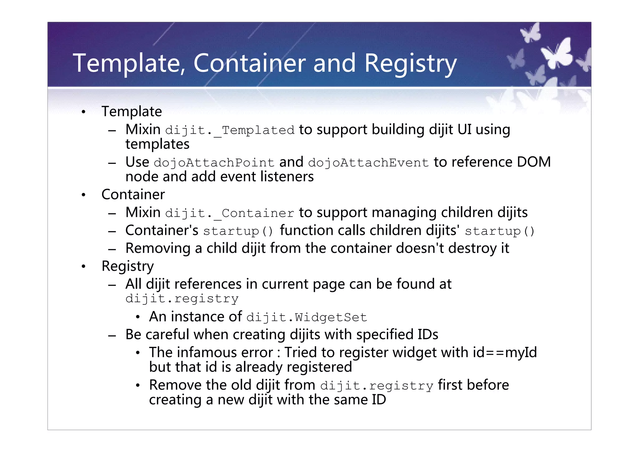 Template, Container and Registry
•   Template
     – Mixin dijit._Templated to support building dijit UI using
       templates
     – Use dojoAttachPoint and dojoAttachEvent to reference DOM
       node and add event listeners
•   Container
     – Mixin dijit._Container to support managing children dijits
     – Container's startup() function calls children dijits' startup()
     – Removing a child dijit from the container doesn't destroy it
•   Registry
     – All dijit references in current page can be found at
       dijit.registry
         • An instance of dijit.WidgetSet
     – Be careful when creating dijits with specified IDs
         • The infamous error : Tried to register widget with id==myId
           but that id is already registered
         • Remove the old dijit from dijit.registry first before
           creating a new dijit with the same ID
 