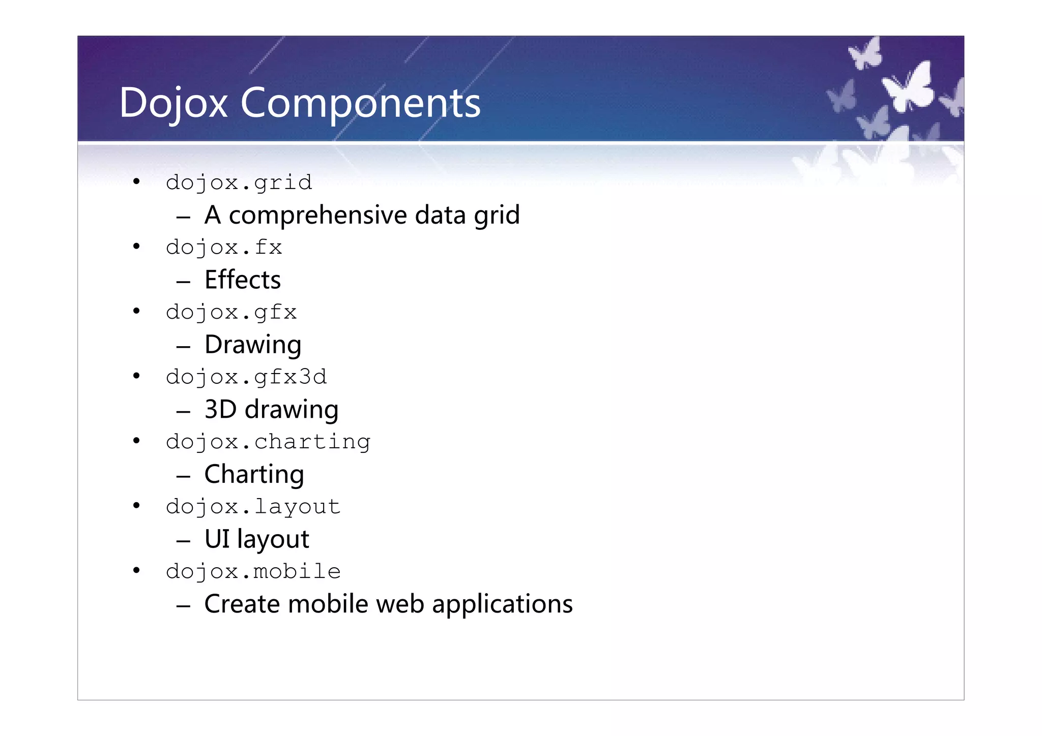 Dojox Components
•   dojox.grid
     – A comprehensive data grid
•   dojox.fx
     – Effects
•   dojox.gfx
     – Drawing
•   dojox.gfx3d
     – 3D drawing
•   dojox.charting
     – Charting
•   dojox.layout
     – UI layout
•   dojox.mobile
     – Create mobile web applications
 