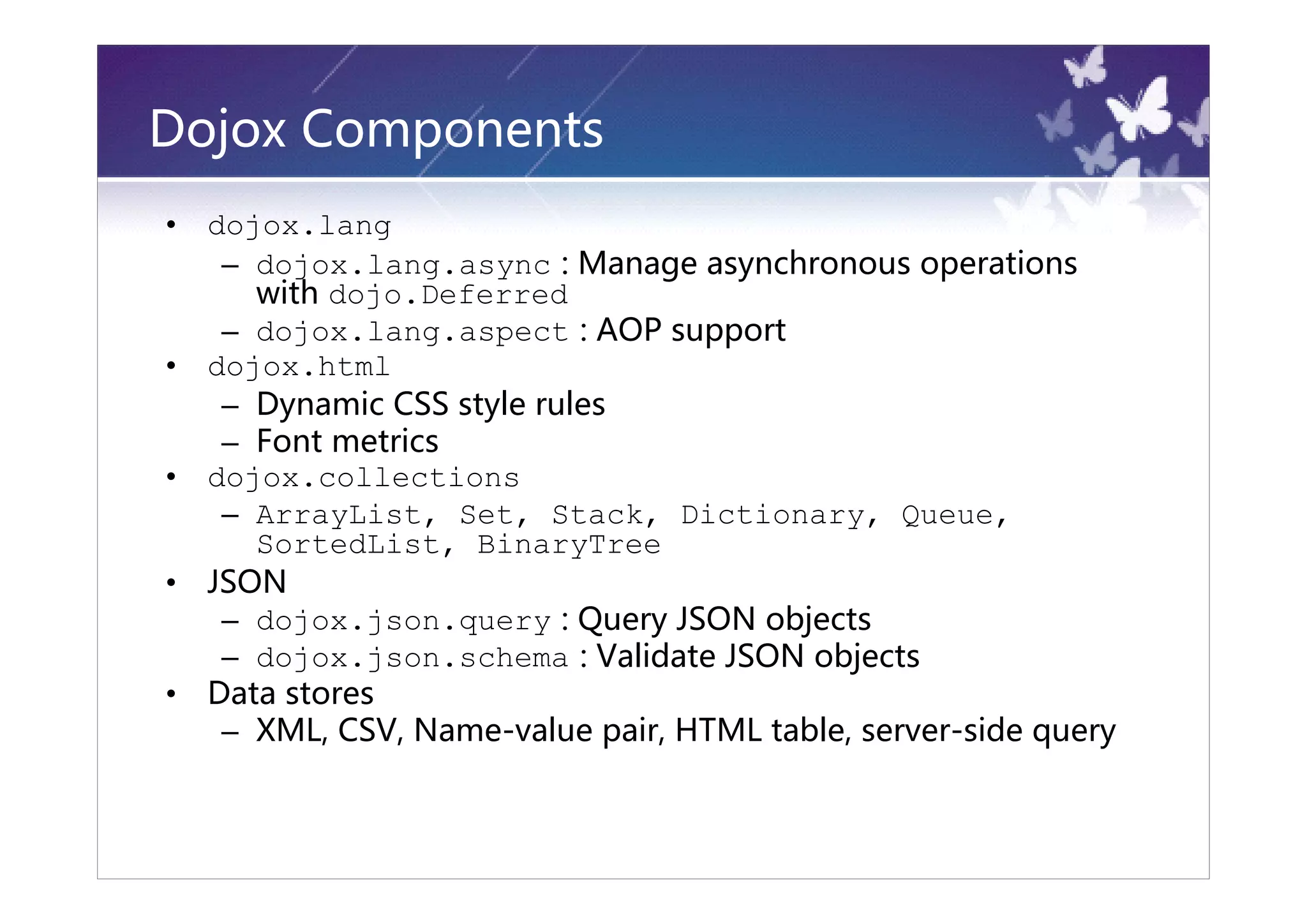 Dojox Components
•   dojox.lang
     – dojox.lang.async : Manage asynchronous operations
       with dojo.Deferred
     – dojox.lang.aspect : AOP support
•   dojox.html
     – Dynamic CSS style rules
     – Font metrics
•   dojox.collections
     – ArrayList, Set, Stack, Dictionary, Queue,
       SortedList, BinaryTree
•   JSON
     – dojox.json.query : Query JSON objects
     – dojox.json.schema : Validate JSON objects
•   Data stores
     – XML, CSV, Name-value pair, HTML table, server-side query
 