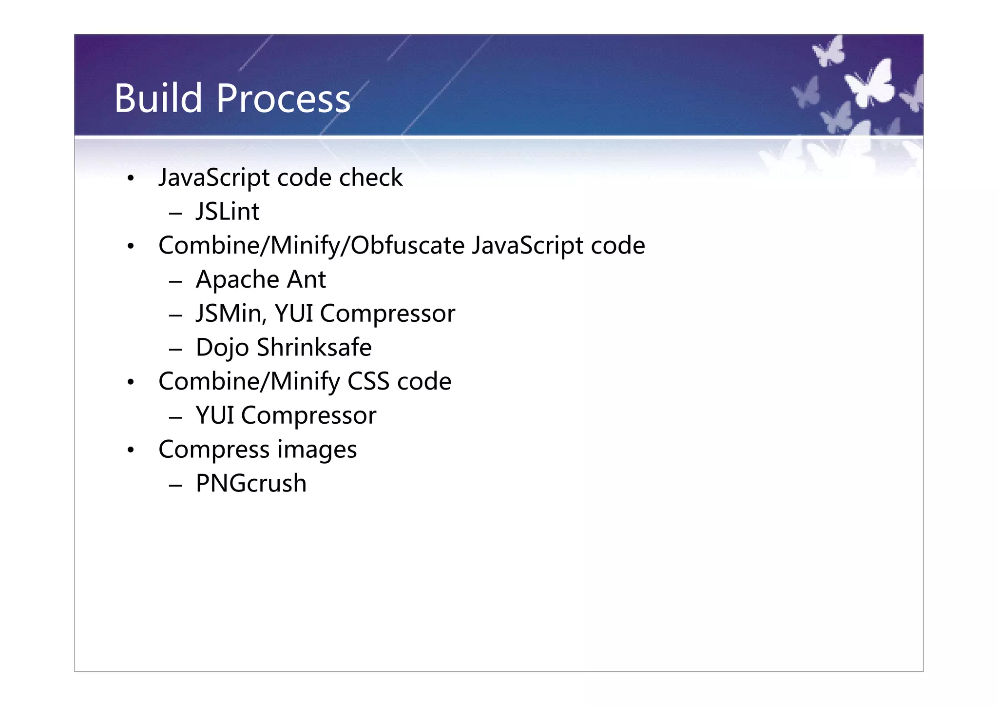 Build Process
•   JavaScript code check
     – JSLint
•   Combine/Minify/Obfuscate JavaScript code
     – Apache Ant
     – JSMin, YUI Compressor
     – Dojo Shrinksafe
•   Combine/Minify CSS code
     – YUI Compressor
•   Compress images
     – PNGcrush
 