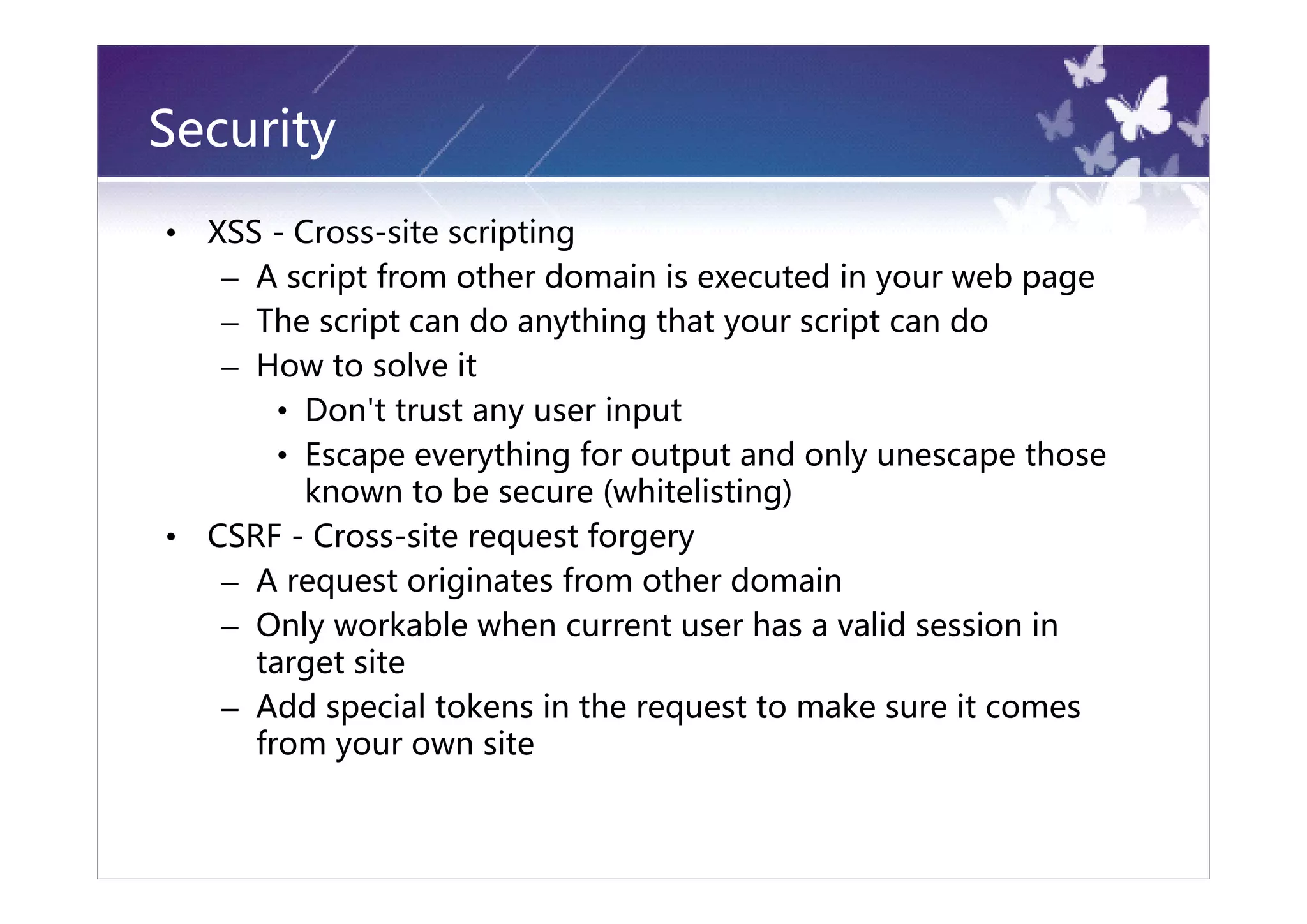 Security
•   XSS - Cross-site scripting
     – A script from other domain is executed in your web page
     – The script can do anything that your script can do
     – How to solve it
         • Don't trust any user input
         • Escape everything for output and only unescape those
           known to be secure (whitelisting)
•   CSRF - Cross-site request forgery
     – A request originates from other domain
     – Only workable when current user has a valid session in
       target site
     – Add special tokens in the request to make sure it comes
       from your own site
 