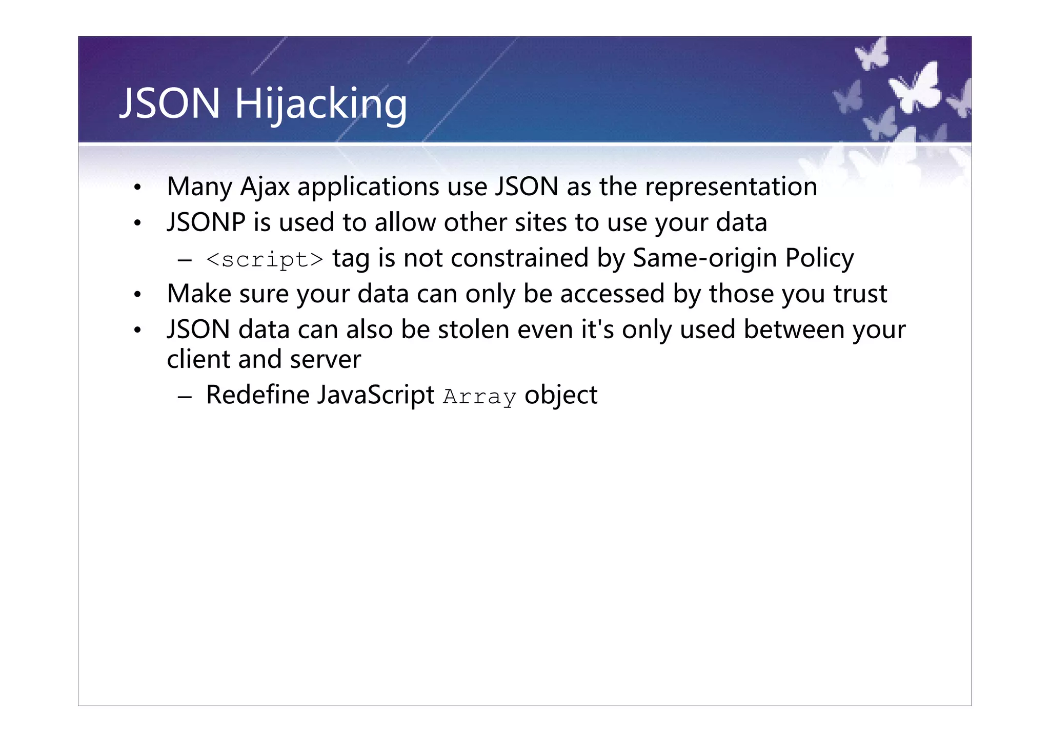 JSON Hijacking
•   Many Ajax applications use JSON as the representation
•   JSONP is used to allow other sites to use your data
     – <script> tag is not constrained by Same-origin Policy
•   Make sure your data can only be accessed by those you trust
•   JSON data can also be stolen even it's only used between your
    client and server
     – Redefine JavaScript Array object
 