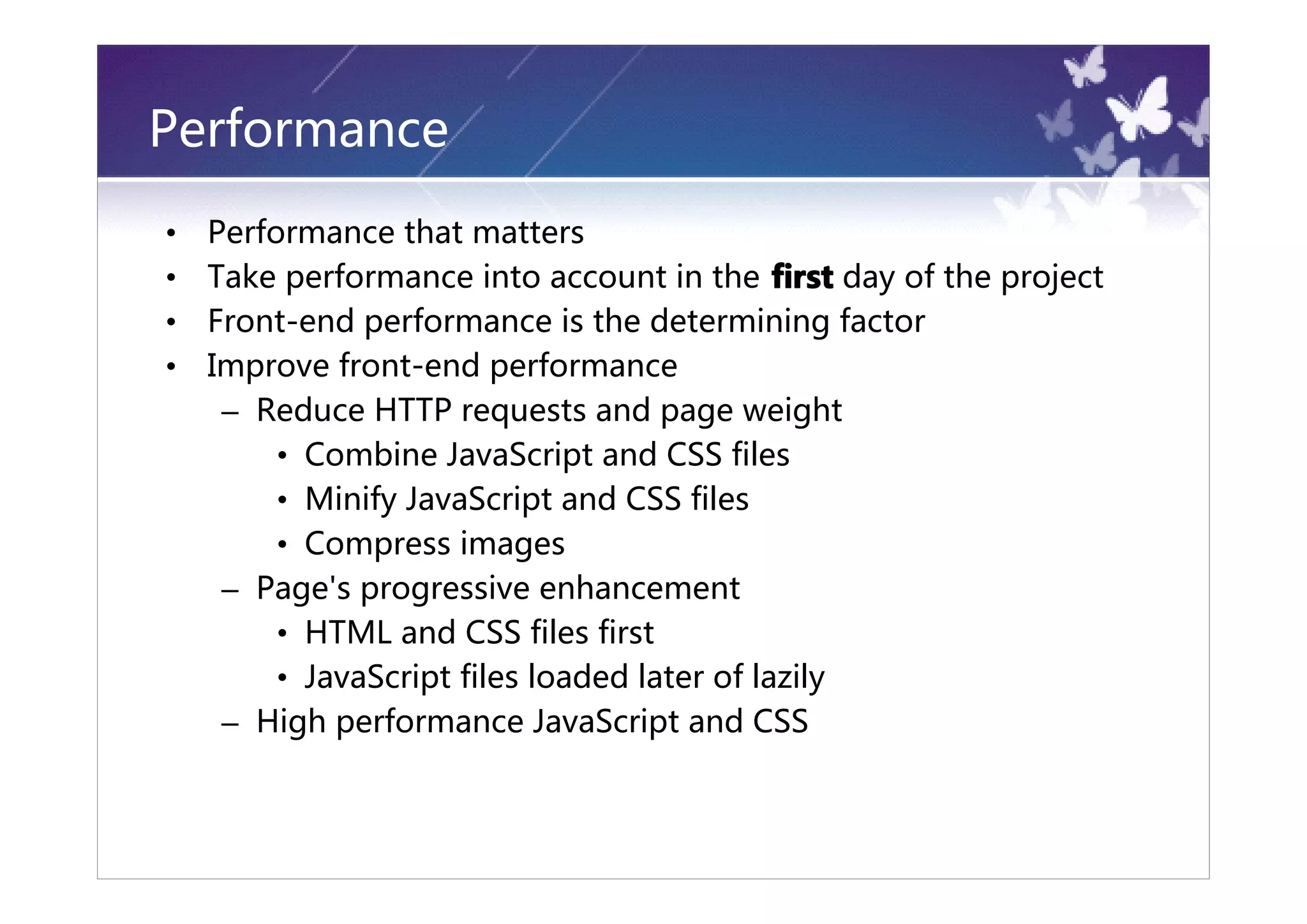 Performance
•   Performance that matters
•   Take performance into account in the first day of the project
•   Front-end performance is the determining factor
•   Improve front-end performance
     – Reduce HTTP requests and page weight
         • Combine JavaScript and CSS files
         • Minify JavaScript and CSS files
         • Compress images
     – Page's progressive enhancement
         • HTML and CSS files first
         • JavaScript files loaded later of lazily
     – High performance JavaScript and CSS
 