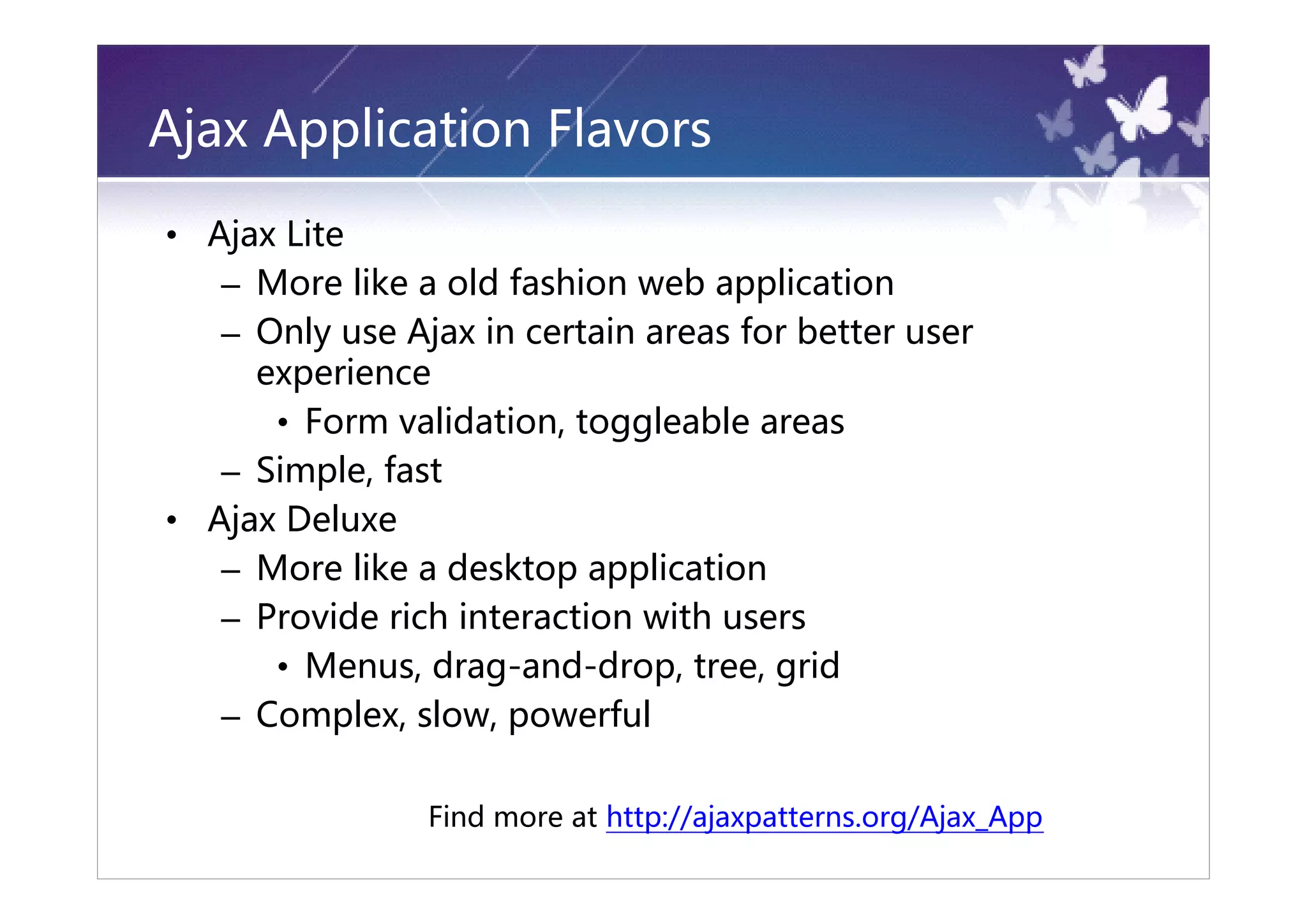 Ajax Application Flavors

• Ajax Lite
   – More like a old fashion web application
   – Only use Ajax in certain areas for better user
     experience
      • Form validation, toggleable areas
   – Simple, fast
• Ajax Deluxe
   – More like a desktop application
   – Provide rich interaction with users
      • Menus, drag-and-drop, tree, grid
   – Complex, slow, powerful

                Find more at http://ajaxpatterns.org/Ajax_App
 