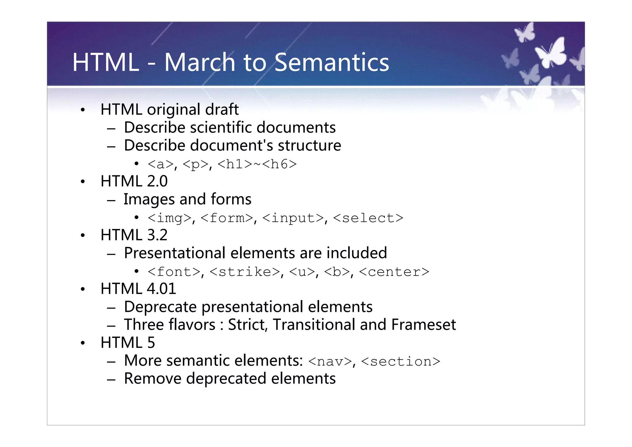 HTML - March to Semantics
•   HTML original draft
     – Describe scientific documents
     – Describe document's structure
        • <a>, <p>, <h1>~<h6>
•   HTML 2.0
     – Images and forms
        • <img>, <form>, <input>, <select>
•   HTML 3.2
     – Presentational elements are included
        • <font>, <strike>, <u>, <b>, <center>
•   HTML 4.01
     – Deprecate presentational elements
     – Three flavors : Strict, Transitional and Frameset
•   HTML 5
     – More semantic elements: <nav>, <section>
     – Remove deprecated elements
 