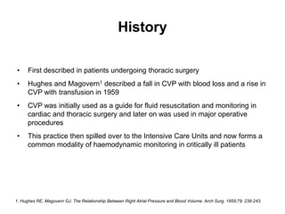 History

•     First described in patients undergoing thoracic surgery
•     Hughes and Magovern1 described a fall in CVP with blood loss and a rise in
      CVP with transfusion in 1959
•     CVP was initially used as a guide for fluid resuscitation and monitoring in
      cardiac and thoracic surgery and later on was used in major operative
      procedures
•     This practice then spilled over to the Intensive Care Units and now forms a
      common modality of haemodynamic monitoring in critically ill patients




1. Hughes RE, Magovern GJ. The Relationship Between Right Atrial Pressure and Blood Volume. Arch Surg. 1959;79: 238-243.
 