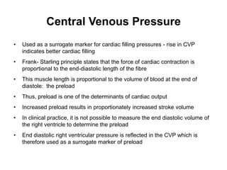 Central Venous Pressure
•   Used as a surrogate marker for cardiac filling pressures - rise in CVP
    indicates better cardiac filling
•   Frank- Starling principle states that the force of cardiac contraction is
    proportional to the end-diastolic length of the fibre
•   This muscle length is proportional to the volume of blood at the end of
    diastole: the preload
•   Thus, preload is one of the determinants of cardiac output
•   Increased preload results in proportionately increased stroke volume
•   In clinical practice, it is not possible to measure the end diastolic volume of
    the right ventricle to determine the preload
•   End diastolic right ventricular pressure is reflected in the CVP which is
    therefore used as a surrogate marker of preload
 
