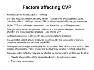Factors affecting CVP
•   Normal CVP in a healthy adult: 0 -7 mm Hg
•   CVP of 0 may be normal in a healthy person - central veins are capacitance veins,
    potentially able to hold large volumes of blood without appreciable changes in pressure
•   Higher CVP may reflect poor ventricular compliance than good filling pressures
•   Changes in the transmural pressure - difference in the pressure between the cardiac
    chamber and the juxtacardiac pressure – also affects CVP
•   Juxtacardiac pressure is affected by pericardial and pleural pressures
•   In a ventilated patient, pleural pressures are affected by the compliance of the lung,
    pressures exerted by the ventilator, and PEEP
•   These pressure changes are complex and do not affect the CVP in a linear fashion. The
    practice of subtracting PEEP pressure to the CVP may not always reflect actual CVP
•   Pressures in the right atria may also be affected by changes in the ventricles or the atria:
     – Valvular abnormalities of the tricuspid and rarely, the pulmonary valves
     – Pulmonary hypertension
 