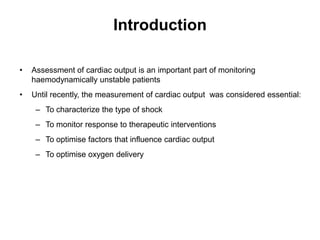 Introduction

•   Assessment of cardiac output is an important part of monitoring
    haemodynamically unstable patients
•   Until recently, the measurement of cardiac output was considered essential:
     – To characterize the type of shock
     – To monitor response to therapeutic interventions
     – To optimise factors that influence cardiac output
     – To optimise oxygen delivery
 