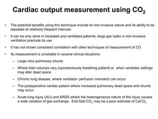 Cardiac output measurement using CO2

•   The potential benefits using this technique include its non-invasive nature and its ability to be
    repeated at relatively frequent intervals
•   It can be only done in intubated and ventilated patients; large gas leaks in non-invasive
    ventilation preclude its use
•   It has not shown consistent correlation with other techniques of measurement of CO
•   Its measurement is unreliable in several clinical situations:
     – Large intra pulmonary shunts
     – Where tidal volumes vary (spontaneously breathing patient) or when ventilator settings
       may alter dead space
     – Chronic lung disease, where ventilator- perfusion mismatch can occur
     – The postoperative cardiac patient where increased pulmonary dead space and shunts
       may occur
     – Acute lung injury (ALI) and ARDS where the heterogeneous nature of the injury causes
       a wide variation of gas exchange. End tidal CO2 may be a poor estimate of CaCO2
 