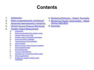 Contents

1.    Introduction                                    6. Monitoring Perfusion – Gastric Tonometry
2.    What is haemodynamic monitoring?                7. Monitoring Oxygen Consumption – Mixed
3.    Advanced haemodynamic monitoring                   Venous Saturation
4.    Central Venous Pressure Monitoring              8. Summary
5.    Cardiac Output Measurement
     a)   Introduction
     b)   Derived parameters from cardiac output
     c)   Cardiac Output using CO2
     d)   Cardiac output using dilution technique
     e)   Pulmonary Artery Catheters
     f)   Transpulmonary Thermodilution
     g)   Lithium dilution
     h)   Stroke Volume / Pulse Pressure Variation
     i)   Oesophageal Doppler
     j)   Echocardiography
     k)   Thoracic bioimpedance
     l)   Indications for monitoring cardiac output
     m)   Clinical applications
     n)   Evidence to support cardiac output
          monitoring
 