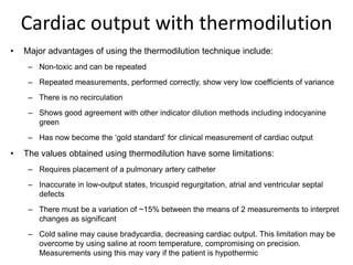 Cardiac output with thermodilution
•   Major advantages of using the thermodilution technique include:
     – Non-toxic and can be repeated
     – Repeated measurements, performed correctly, show very low coefficients of variance
     – There is no recirculation
     – Shows good agreement with other indicator dilution methods including indocyanine
       green
     – Has now become the ‘gold standard’ for clinical measurement of cardiac output

•   The values obtained using thermodilution have some limitations:
     – Requires placement of a pulmonary artery catheter
     – Inaccurate in low-output states, tricuspid regurgitation, atrial and ventricular septal
       defects
     – There must be a variation of ~15% between the means of 2 measurements to interpret
       changes as significant
     – Cold saline may cause bradycardia, decreasing cardiac output. This limitation may be
       overcome by using saline at room temperature, compromising on precision.
       Measurements using this may vary if the patient is hypothermic
 