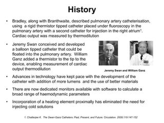 History
•   Bradley, along with Branthwaite, described pulmonary artery catheterisation,
    using a rigid thermistor tipped catheter placed under fluoroscopy in the
    pulmonary artery with a second catheter for injection in the right atrium1.
    Cardiac output was measured by thermodilution

•   Jeremy Swan conceived and developed
    a balloon tipped catheter that could be
    floated into the pulmonary artery. William
    Ganz added a thermistor to the tip to the
    device, enabling measurement of cardiac
    output thermodilution                                                      Jeremy Swan and William Ganz

•   Advances in technology have kept pace with the development of the
    catheter with addition of more lumens and the use of better materials
•   There are now dedicated monitors available with software to calculate a
    broad range of haemodynamic parameters
•   Incorporation of a heating element proximally has eliminated the need for
    injecting cold solutions

          1. Chatterjee K. The Swan-Ganz Catheters: Past, Present, and Future. Circulation. 2009;119:147-152
 