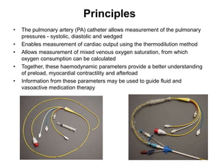 Principles
•   The pulmonary artery (PA) catheter allows measurement of the pulmonary
    pressures - systolic, diastolic and wedged
•   Enables measurement of cardiac output using the thermodilution method
•   Allows measurement of mixed venous oxygen saturation, from which
    oxygen consumption can be calculated
•   Together, these haemodynamic parameters provide a better understanding
    of preload, myocardial contractility and afterload
•   Information from these parameters may be used to guide fluid and
    vasoactive medication therapy
 
