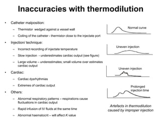 Inaccuracies with thermodilution
•   Catheter malposition:
                                                                                         Normal curve
     –   Thermistor wedged against a vessel wall

     –   Coiling of the catheter - thermistor close to the injectate port

•   Injection/ technique:
                                                                                 Uneven injection
     –   Incorrect recording of injectate temperature

     –   Slow injection - underestimates cardiac output (see figure)

     –   Large volume – underestimates; small volume over estimates
         cardiac output
                                                                                  Uneven injection
•   Cardiac:
     –   Cardiac dysrhythmias

     –   Extremes of cardiac output                                                        Prolonged
                                                                                           injection time
•   Others:
     –   Abnormal respiratory patterns – respirations cause
         fluctuations in cardiac output
                                                                             Artefacts in thermodilution
     –   Rapid infusion of IV fluids at the same time                       caused by improper injection
     –   Abnormal haematocrit – will affect K value
 