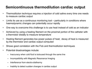 Semicontinuous thermodilution cardiac output
•   Thermodilution technique requires a injection of cold saline every time one needs
    to measure cardiac output
•   Limits its use as a continuous monitoring tool – particularly in conditions where
    haemodynamic changes can potentially occur rapidly
•   One way to overcome this challenge is to use heat instead of cold as an indicator
•   Achieved by using a heating filament on the proximal portion of the catheter with
    a thermistor distally to measure temperature
•   Heating filament generates low power pulses of heat; decay of heat is measured
    by the thermistor and cardiac output computed
•   Shows good correlation with the Fick and thermodilution techniques
•   Potential disadvantages include:
     – Inaccuracy when cold fluid is boloused through the same line
     – Incompatibility with Magnetic Resonance Imaging
     – Interference from electro-diathermy
     – Inability to detect sudden changes in cardiac output
 