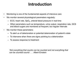 Introduction

•   Monitoring is one of the fundamental aspects of intensive care
•   We monitor several physiological parameters regularly:
     – ECG, heart rate, SpO2, arterial blood pressure in real time
     – Other parameters such as temperature, urine output, respiration rate, GCS
       and blood sugars are monitored at frequent, but regular intervals
•   We monitor these parameters:
     – To alert us of deterioration or potential deterioration of patient’s state
     – To intervene when there are signs pointing to a deterioration
     – To assess response to treatment




       ‘Not everything that counts can be counted and not everything that
       can be counted counts’ . . . Albert Einstein
 