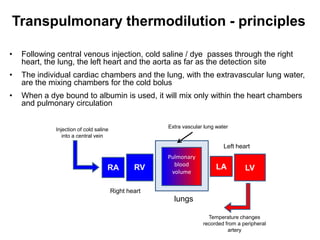 Transpulmonary thermodilution - principles

•   Following central venous injection, cold saline / dye passes through the right
    heart, the lung, the left heart and the aorta as far as the detection site
•   The individual cardiac chambers and the lung, with the extravascular lung water,
    are the mixing chambers for the cold bolus
•   When a dye bound to albumin is used, it will mix only within the heart chambers
    and pulmonary circulation

                                                      Extra vascular lung water
             Injection of cold saline
                into a central vein

                                                                             Left heart
                                                      Pulmonary
                                                        blood             LA
                                    RA          RV     volume
                                                                                     LV

                                        Right heart
                                                        lungs

                                                                      Temperature changes
                                                                    recorded from a peripheral
                                                                              artery
 