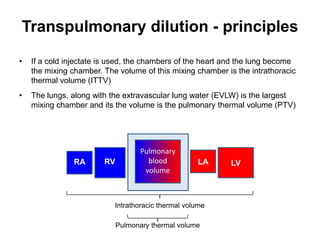 Transpulmonary dilution - principles

•   If a cold injectate is used, the chambers of the heart and the lung become
    the mixing chamber. The volume of this mixing chamber is the intrathoracic
    thermal volume (ITTV)
•   The lungs, along with the extravascular lung water (EVLW) is the largest
    mixing chamber and its the volume is the pulmonary thermal volume (PTV)




                                    Pulmonary
               RA       RV            blood         LA     LV
                                     volume



                           Intrathoracic thermal volume

                             Pulmonary thermal volume
 