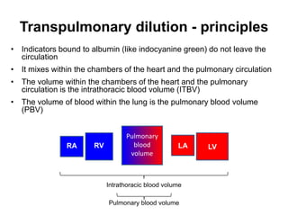 Transpulmonary dilution - principles
• Indicators bound to albumin (like indocyanine green) do not leave the
  circulation
• It mixes within the chambers of the heart and the pulmonary circulation
• The volume within the chambers of the heart and the pulmonary
  circulation is the intrathoracic blood volume (ITBV)
• The volume of blood within the lung is the pulmonary blood volume
  (PBV)


                                  Pulmonary
               RA      RV           blood           LA   LV
                                   volume



                            Intrathoracic blood volume

                            Pulmonary blood volume
 