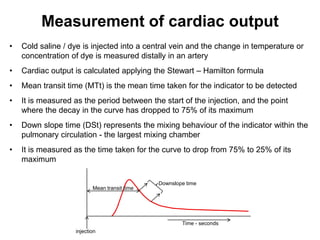 Measurement of cardiac output
•   Cold saline / dye is injected into a central vein and the change in temperature or
    concentration of dye is measured distally in an artery
•   Cardiac output is calculated applying the Stewart – Hamilton formula
•   Mean transit time (MTt) is the mean time taken for the indicator to be detected
•   It is measured as the period between the start of the injection, and the point
    where the decay in the curve has dropped to 75% of its maximum
•   Down slope time (DSt) represents the mixing behaviour of the indicator within the
    pulmonary circulation - the largest mixing chamber
•   It is measured as the time taken for the curve to drop from 75% to 25% of its
    maximum

                                              Downslope time
                          Mean transit time




                                                      Time - seconds
                   injection
 