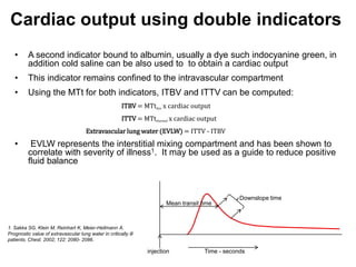 Cardiac output using double indicators
   •      A second indicator bound to albumin, usually a dye such indocyanine green, in
          addition cold saline can be also used to to obtain a cardiac output
   •      This indicator remains confined to the intravascular compartment
   •      Using the MTt for both indicators, ITBV and ITTV can be computed:
                                                        ITBV = MTtdye x cardiac output
                                                        ITTV = MTtthermal x cardiac output
                                      Extravascular lung water (EVLW) = ITTV - ITBV
   •       EVLW represents the interstitial mixing compartment and has been shown to
          correlate with severity of illness1. It may be used as a guide to reduce positive
          fluid balance



                                                                                                  Downslope time
                                                                        Mean transit time



1. Sakka SG, Klein M, Reinhart K, Meier-Hellmann A.
Prognostic value of extravascular lung water in critically ill
patients. Chest. 2002; 122: 2080- 2086.

                                                                 injection            Time - seconds
 