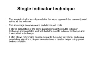 Single indicator technique

•   The single indicator technique retains the same approach but uses only cold
    saline as the indicator
•   The advantage is convenience and decreased costs
•   It allows calculation of the same parameters as the double indicator
    technique and correlates well with both the double indicator technique and
    thermodilution technique
•   It also allows referencing cardiac output to the pulse waveform, and using
    proprietary algorithms, to provide a continuous cardiac output using pulse
    contour analysis
 