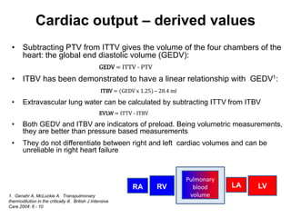 Cardiac output – derived values
 • Subtracting PTV from ITTV gives the volume of the four chambers of the
   heart: the global end diastolic volume (GEDV):
                                                   GEDV = ITTV - PTV
 • ITBV has been demonstrated to have a linear relationship with GEDV1:
                                                    ITBV = (GEDV x 1.25) – 28.4 ml

 •      Extravascular lung water can be calculated by subtracting ITTV from ITBV
                                                   EVLW = ITTV - ITBV

 •      Both GEDV and ITBV are indicators of preload. Being volumetric measurements,
        they are better than pressure based measurements
 •      They do not differentiate between right and left cardiac volumes and can be
        unreliable in right heart failure


                                                                                     Pulmonary
                                                                RA        RV           blood     LA   LV
1. Genahr A, McLuckie A. Transpulmonary                                               volume
thermodilution in the critically ill. British J Intensive
Care 2004: 6 - 10
 