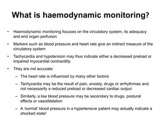 What is haemodynamic monitoring?
•   Haemodynamic monitoring focuses on the circulatory system, its adequacy
    and end organ perfusion
•   Markers such as blood pressure and heart rate give an indirect measure of the
    circulatory system
•   Tachycardia and hypotension may thus indicate either a decreased preload or
    impaired myocardial contractility
•   They are not accurate:
     – The heart rate is influenced by many other factors
     – Tachycardia may be the result of pain, anxiety, drugs or arrhythmias and
       not necessarily a reduced preload or decreased cardiac output
     – Similarly, a low blood pressure may be secondary to drugs, postural
       effects or vasodilatation
     – A ‘normal’ blood pressure in a hypertensive patient may actually indicate a
       shocked state!
 