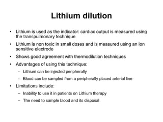 Lithium dilution
• Lithium is used as the indicator: cardiac output is measured using
  the transpulmonary technique
• Lithium is non toxic in small doses and is measured using an ion
  sensitive electrode
• Shows good agreement with thermodilution techniques
• Advantages of using this technique:
    – Lithium can be injected peripherally
    – Blood can be sampled from a peripherally placed arterial line
• Limitations include:
    – Inability to use it in patients on Lithium therapy
    – The need to sample blood and its disposal
 