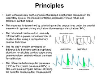 Principles
•   Both techniques rely on the principle that raised intrathoracic pressures in the
    inspiratory cycle of mechanical ventilators decreases venous return and
    therefore, cardiac output
•   This decrease is determined by calculating cardiac output (area under the arterial
    waveform in systole) during inspiration (decreases) and expiration (SVV)
•   The calculated cardiac output is usually          Maximum pulse pressure

    referenced to a previous measurement of                                    Minimum pulse pressure

    cardiac output using a transpulmonary
    dilution technique
•   The Flo trac™ system developed by
    Edwards Life Sciences uses a proprietary           inspiration             expiration
    algorithm to calculate cardiac output using
    pulse waveform analysis without the need
    for calibration
•   The difference between pulse pressures
    (PPV) or the systolic pressures (SPV) is
                                                          Stroke volume max
    also used as a surrogate marker, obviating                                     Stroke volume min

    the need for cardiac output measurement
 