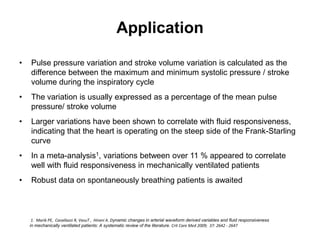 Application

•   Pulse pressure variation and stroke volume variation is calculated as the
    difference between the maximum and minimum systolic pressure / stroke
    volume during the inspiratory cycle
•   The variation is usually expressed as a percentage of the mean pulse
    pressure/ stroke volume
•   Larger variations have been shown to correlate with fluid responsiveness,
    indicating that the heart is operating on the steep side of the Frank-Starling
    curve
•   In a meta-analysis1, variations between over 11 % appeared to correlate
    well with fluid responsiveness in mechanically ventilated patients
•   Robust data on spontaneously breathing patients is awaited



     1. Marik PE, Cavallazzi R, VasuT , Hirani A. Dynamic changes in arterial waveform derived variables and fluid responsiveness
    in mechanically ventilated patients: A systematic review of the literature. Crit Care Med 2009; 37: 2642 - 2647
 