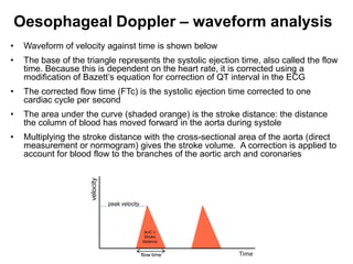 Oesophageal Doppler – waveform analysis
•    Waveform of velocity against time is shown below
•    The base of the triangle represents the systolic ejection time, also called the flow
     time. Because this is dependent on the heart rate, it is corrected using a
     modification of Bazett’s equation for correction of QT interval in the ECG
•    The corrected flow time (FTc) is the systolic ejection time corrected to one
     cardiac cycle per second
•    The area under the curve (shaded orange) is the stroke distance: the distance
     the column of blood has moved forward in the aorta during systole
•    Multiplying the stroke distance with the cross-sectional area of the aorta (direct
     measurement or normogram) gives the stroke volume. A correction is applied to
     account for blood flow to the branches of the aortic arch and coronaries
                       velocity




                                  peak velocity




                                                   AUC =
                                                   Stroke
                                                  distance


                                                  flow time   Time
 