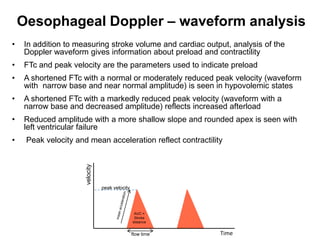 Oesophageal Doppler – waveform analysis
•   In addition to measuring stroke volume and cardiac output, analysis of the
    Doppler waveform gives information about preload and contractility
•   FTc and peak velocity are the parameters used to indicate preload
•   A shortened FTc with a normal or moderately reduced peak velocity (waveform
    with narrow base and near normal amplitude) is seen in hypovolemic states
•   A shortened FTc with a markedly reduced peak velocity (waveform with a
    narrow base and decreased amplitude) reflects increased afterload
•   Reduced amplitude with a more shallow slope and rounded apex is seen with
    left ventricular failure
•    Peak velocity and mean acceleration reflect contractility
                      velocity




                                 peak velocity




                                                  AUC =
                                                  Stroke
                                                 distance


                                                 flow time   Time
 