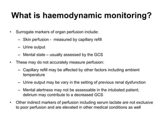 What is haemodynamic monitoring?
•    Surrogate markers of organ perfusion include:
      – Skin perfusion - measured by capillary refill
      – Urine output
      – Mental state – usually assessed by the GCS
•    These may do not accurately measure perfusion:
      – Capillary refill may be affected by other factors including ambient
        temperature
      – Urine output may be vary in the setting of previous renal dysfunction
      – Mental alertness may not be assessable in the intubated patient;
        delirium may contribute to a decreased GCS
•    Other indirect markers of perfusion including serum lactate are not exclusive
     to poor perfusion and are elevated in other medical conditions as well
 