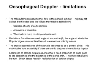 Oesophageal Doppler - limitations

•   The measurements assume that flow in the aorta is laminar. This may not
    always be the case and the values may not be accurate in:
     – Coarction of aorta or aortic stenosis
     – Aneurysms or dissection
     – When balloon pump counter pulsation is used

•   Deviations from the assumed angle of insonation (θ, the angle at which the
    Doppler signals are sent) will result in erroneous velocity values
•   The cross sectional area of the aorta is assumed to be a perfect circle. This
    may not be true, especially if there are aortic plaques or compliance is poor
•   Estimation of cardiac output assumes that a fixed proportion of blood goes
    to the coronaries and the branches of the aortic arch. This may not always
    be true. Shock states result in redistribution of cardiac output
 
