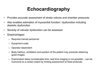 Echocardiography
•   Provides accurate assessment of stroke volume and chamber pressures
•   Also enables estimation of myocardial function / dysfunction including
    diastolic dysfunction
•   Severity of valvular dysfunction can be assessed
•   Disadvantages:
     – Requires trained personnel
     – Equipment costs
     – Operator dependent
     – Body habitus, ventilation and position of the patient may preclude obtaining
       good images
     – Examination takes considerable time; real time imaging is not possible – can be
       overcome to a certain extent by limiting assessment to fixed protocols
 