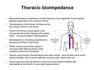 Thoracic bioimpedance

•   Measures thoracic impedance to a high frequency, low magnitude current applied
    between electrodes in the neck and thorax
•    Bioimpedance of the thorax is influenced by
    the amount of fluid in the thorax
•   Fluid in the thorax (mainly blood in the
    venacavae and aorta) changes with cardiac
    cycle – causing changes in bioimpedance
                                                                                    Thoracic
•   Bioimpedance is inversely proportional to      High frequency
                                                   low magnitude
                                                                                 Bioimpedance
                                                                                   and ECG
    the amount of fluid in the thorax                  current
                                                                                    sensing

•   Stroke volume and cardiac output is
    computed after filtering electric noise
    caused by other fluid movement
•   Results using thoracic bioimpedance have been mixed - some studies have shown
    good correlation with invasive methods currently used, others have not
•   Acute lung injury, pleural effusions, pneumonia and obesity interfere with
    bioimpedance and result in inaccurate measurements
 