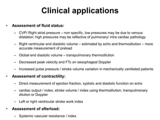 Clinical applications
•   Assessment of fluid status:
     – CVP/ Right atrial pressure – non specific, low pressures may be due to venous
       dilatation; high pressures may be reflective of pulmonary/ intra cardiac pathology
     – Right ventricular end diastolic volume – estimated by echo and thermodilution – more
       accurate measurement of preload
     – Global end diastolic volume – transpulmonary thermodilution
     – Decreased peak velocity and FTc on oesophageal Doppler
     – Increased pulse pressure / stroke volume variation in mechanically ventilated patients

•   Assessment of contractility:
     – Direct measurement of ejection fraction, systolic and diastolic function on echo
     – cardiac output / index; stroke volume / index using thermodilution, transpulmonary
       dilution or Doppler
     – Left or right ventricular stroke work index

•   Assessment of afterload:
     – Systemic vascular resistance / index
 